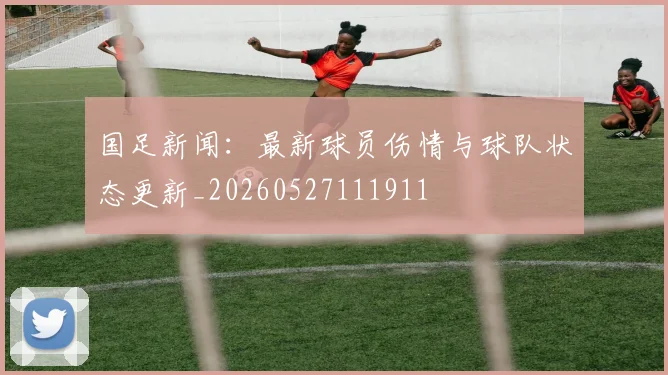 国足新闻：最新球员伤情与球队状态更新_20260527111911