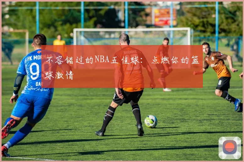 不容错过的NBA五佳球：点燃你的篮球激情