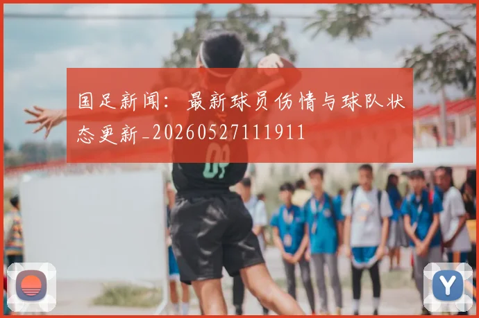 国足新闻：最新球员伤情与球队状态更新_20260527111911